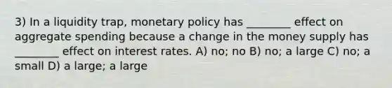 3) In a liquidity trap, monetary policy has ________ effect on aggregate spending because a change in the money supply has ________ effect on interest rates. A) no; no B) no; a large C) no; a small D) a large; a large