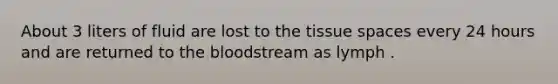 About 3 liters of fluid are lost to the tissue spaces every 24 hours and are returned to the bloodstream as lymph .