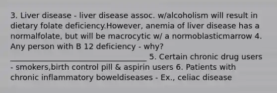 3. Liver disease - liver disease assoc. w/alcoholism will result in dietary folate deficiency.However, anemia of liver disease has a normalfolate, but will be macrocytic w/ a normoblasticmarrow 4. Any person with B 12 deficiency - why?___________________________________ 5. Certain chronic drug users - smokers,birth control pill & aspirin users 6. Patients with chronic inflammatory boweldiseases - Ex., celiac disease