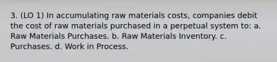 3. (LO 1) In accumulating raw materials costs, companies debit the cost of raw materials purchased in a perpetual system to: a. Raw Materials Purchases. b. Raw Materials Inventory. c. Purchases. d. Work in Process.