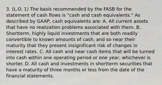 3. (L.O. 1) The basis recommended by the FASB for the statement of cash flows is "cash and cash equivalents." As described by GAAP, cash equivalents are: A. All current assets that have no realization problems associated with them. B. Shortterm, highly liquid investments that are both readily convertible to known amounts of cash, and so near their maturity that they present insignificant risk of changes in interest rates. C. All cash and near cash items that will be turned into cash within one operating period or one year, whichever is shorter. D. All cash and investments in shortterm securities that have a maturity of three months or less from the date of the financial statements.