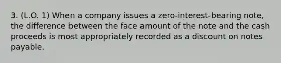 3. (L.O. 1) When a company issues a zero-interest-bearing note, the difference between the face amount of the note and the cash proceeds is most appropriately recorded as a discount on notes payable.