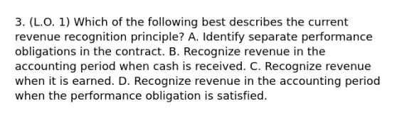 3. (L.O. 1) Which of the following best describes the current revenue recognition principle? A. Identify separate performance obligations in the contract. B. Recognize revenue in the accounting period when cash is received. C. Recognize revenue when it is earned. D. Recognize revenue in the accounting period when the performance obligation is satisfied.