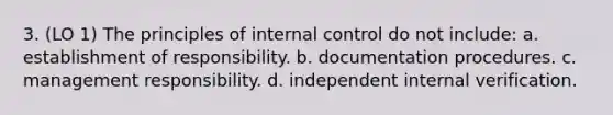 3. (LO 1) The principles of internal control do not include: a. establishment of responsibility. b. documentation procedures. c. management responsibility. d. independent internal verification.