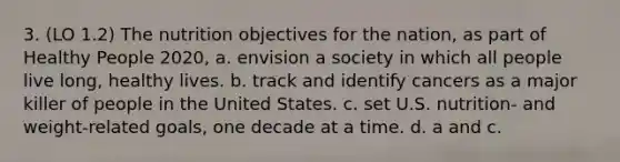 3. (LO 1.2) The nutrition objectives for the nation, as part of Healthy People 2020, a. envision a society in which all people live long, healthy lives. b. track and identify cancers as a major killer of people in the United States. c. set U.S. nutrition- and weight-related goals, one decade at a time. d. a and c.