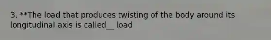 3. **The load that produces twisting of the body around its longitudinal axis is called__ load