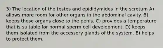 3) The location of the testes and epididymides in the scrotum A) allows more room for other organs in the abdominal cavity. B) keeps these organs close to the penis. C) provides a temperature that is suitable for normal sperm cell development. D) keeps them isolated from the accessory glands of the system. E) helps to protect them.