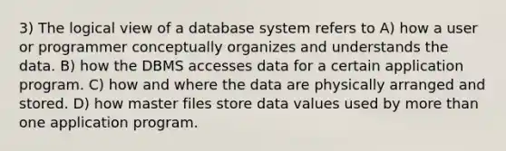 3) The logical view of a database system refers to A) how a user or programmer conceptually organizes and understands the data. B) how the DBMS accesses data for a certain application program. C) how and where the data are physically arranged and stored. D) how master files store data values used by more than one application program.