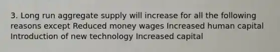 3. Long run aggregate supply will increase for all the following reasons except Reduced money wages Increased human capital Introduction of new technology Increased capital