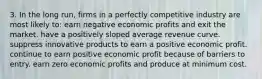 3. In the long run, firms in a perfectly competitive industry are most likely to: earn negative economic profits and exit the market. have a positively sloped average revenue curve. suppress innovative products to earn a positive economic profit. continue to earn positive economic profit because of barriers to entry. earn zero economic profits and produce at minimum cost.