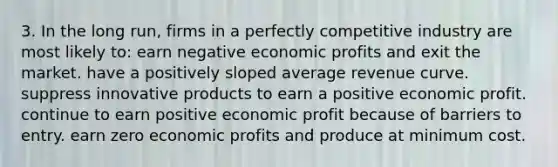 3. In the long run, firms in a perfectly competitive industry are most likely to: earn negative economic profits and exit the market. have a positively sloped average revenue curve. suppress innovative products to earn a positive economic profit. continue to earn positive economic profit because of barriers to entry. earn zero economic profits and produce at minimum cost.