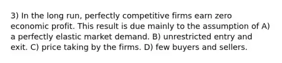 3) In the long run, perfectly competitive firms earn zero economic profit. This result is due mainly to the assumption of A) a perfectly elastic market demand. B) unrestricted entry and exit. C) price taking by the firms. D) few buyers and sellers.