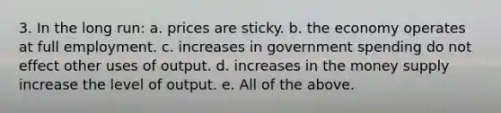 3. In the long run: a. prices are sticky. b. the economy operates at full employment. c. increases in government spending do not effect other uses of output. d. increases in the money supply increase the level of output. e. All of the above.