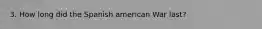 3. How long did the Spanish american War last?