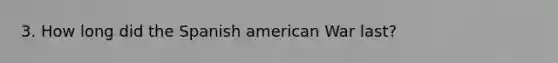 3. How long did the Spanish american War last?