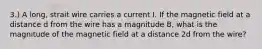 3.) A long, strait wire carries a current I. If the magnetic field at a distance d from the wire has a magnitude B, what is the magnitude of the magnetic field at a distance 2d from the wire?