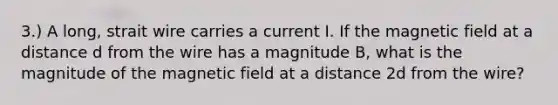 3.) A long, strait wire carries a current I. If the magnetic field at a distance d from the wire has a magnitude B, what is the magnitude of the magnetic field at a distance 2d from the wire?