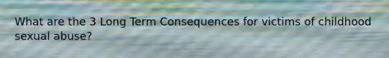What are the 3 Long Term Consequences for victims of childhood sexual abuse?