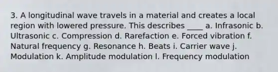 3. A longitudinal wave travels in a material and creates a local region with lowered pressure. This describes ____ a. Infrasonic b. Ultrasonic c. Compression d. Rarefaction e. Forced vibration f. Natural frequency g. Resonance h. Beats i. Carrier wave j. Modulation k. Amplitude modulation l. Frequency modulation