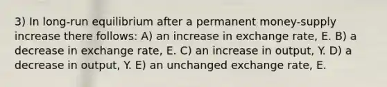 3) In long-run equilibrium after a permanent money-supply increase there follows: A) an increase in exchange rate, E. B) a decrease in exchange rate, E. C) an increase in output, Y. D) a decrease in output, Y. E) an unchanged exchange rate, E.