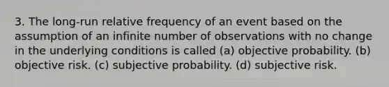 3. The long-run relative frequency of an event based on the assumption of an infinite number of observations with no change in the underlying conditions is called (a) objective probability. (b) objective risk. (c) subjective probability. (d) subjective risk.