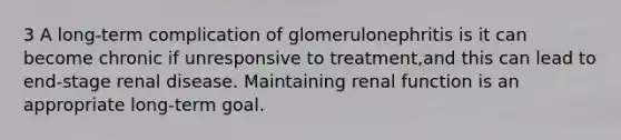 3 A long-term complication of glomerulonephritis is it can become chronic if unresponsive to treatment,and this can lead to end-stage renal disease. Maintaining renal function is an appropriate long-term goal.