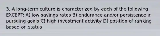 3. A long-term culture is characterized by each of the following EXCEPT: A) low savings rates B) endurance and/or persistence in pursuing goals C) high investment activity D) position of ranking based on status