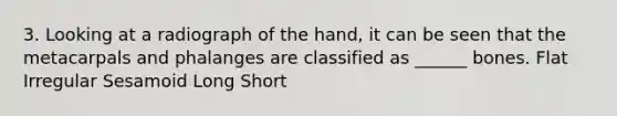 3. Looking at a radiograph of the hand, it can be seen that the metacarpals and phalanges are classified as ______ bones. Flat Irregular Sesamoid Long Short