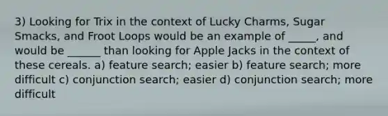 3) Looking for Trix in the context of Lucky Charms, Sugar Smacks, and Froot Loops would be an example of _____, and would be ______ than looking for Apple Jacks in the context of these cereals. a) feature search; easier b) feature search; more difficult c) conjunction search; easier d) conjunction search; more difficult