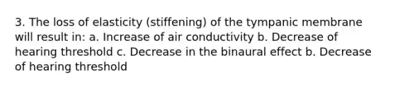 3. The loss of elasticity (stiffening) of the tympanic membrane will result in: a. Increase of air conductivity b. Decrease of hearing threshold c. Decrease in the binaural effect b. Decrease of hearing threshold