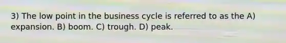 3) The low point in the business cycle is referred to as the A) expansion. B) boom. C) trough. D) peak.