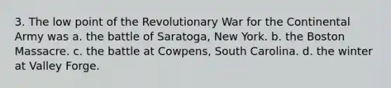 3. The low point of the Revolutionary War for the Continental Army was a. the battle of Saratoga, New York. b. the Boston Massacre. c. the battle at Cowpens, South Carolina. d. the winter at Valley Forge.