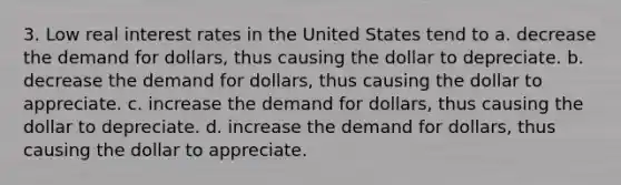 3. Low real interest rates in the United States tend to a. decrease the demand for dollars, thus causing the dollar to depreciate. b. decrease the demand for dollars, thus causing the dollar to appreciate. c. increase the demand for dollars, thus causing the dollar to depreciate. d. increase the demand for dollars, thus causing the dollar to appreciate.