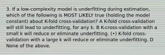 3. If a low-complexity model is underfitting during estimation, which of the following is MOST LIKELY true (holding the model constant) about K-fold cross-validation? A K-fold cross-validation will still lead to underfitting, for any k. B K-cross-validation with a small k will reduce or eliminate underfitting. (•) K-fold cross-validation with a large k will reduce or eliminate underfitting. D None of the above.