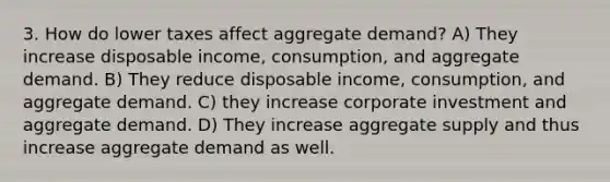 3. How do lower taxes affect aggregate demand? A) They increase disposable income, consumption, and aggregate demand. B) They reduce disposable income, consumption, and aggregate demand. C) they increase corporate investment and aggregate demand. D) They increase aggregate supply and thus increase aggregate demand as well.