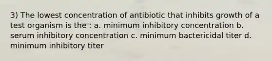 3) The lowest concentration of antibiotic that inhibits growth of a test organism is the : a. minimum inhibitory concentration b. serum inhibitory concentration c. minimum bactericidal titer d. minimum inhibitory titer