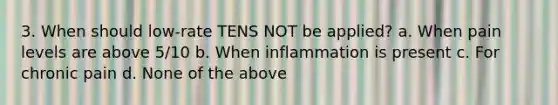 3. When should low-rate TENS NOT be applied? a. When pain levels are above 5/10 b. When inflammation is present c. For chronic pain d. None of the above