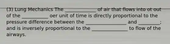 (3) Lung Mechanics The _____________ of air that flows into ot out of the ___________ oer unit of time is directly proportional to the pressure difference between the _________________ and _________; and is inversely proportional to the _______________ to flow of the airways.