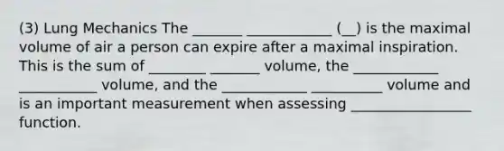 (3) Lung Mechanics The _______ ____________ (__) is the maximal volume of air a person can expire after a maximal inspiration. This is the sum of ________ _______ volume, the ____________ ___________ volume, and the ____________ __________ volume and is an important measurement when assessing _________________ function.