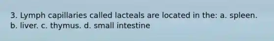 3. Lymph capillaries called lacteals are located in the: a. spleen. b. liver. c. thymus. d. small intestine