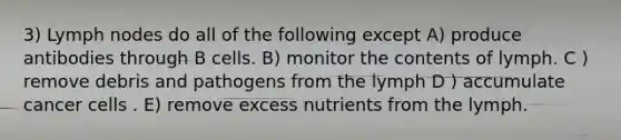 3) Lymph nodes do all of the following except A) produce antibodies through B cells. B) monitor the contents of lymph. C ) remove debris and pathogens from the lymph D ) accumulate cancer cells . E) remove excess nutrients from the lymph.