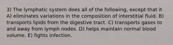 3) The lymphatic system does all of the following, except that it A) eliminates variations in the composition of interstitial fluid. B) transports lipids from the digestive tract. C) transports gases to and away from lymph nodes. D) helps maintain normal blood volume. E) fights infection.