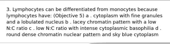 3. Lymphocytes can be differentiated from monocytes because lymphocytes have: (Objective 5) a . cytoplasm with fine granules and a lobulated nucleus b . lacey chromatin pattern with a low N:C ratio c . low N:C ratio with intense cytoplasmic basophilia d . round dense chromatin nuclear pattern and sky blue cytoplasm