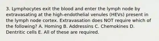 3. Lymphocytes exit the blood and enter the lymph node by extravasating at the high-endothelial venules (HEVs) present in the lymph node cortex. Extravasation does NOT require which of the following? A. Homing B. Addressins C. Chemokines D. Dentritic cells E. All of these are required.