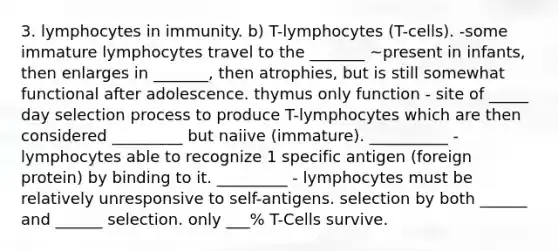 3. lymphocytes in immunity. b) T-lymphocytes (T-cells). -some immature lymphocytes travel to the _______ ~present in infants, then enlarges in _______, then atrophies, but is still somewhat functional after adolescence. thymus only function - site of _____ day selection process to produce T-lymphocytes which are then considered _________ but naiive (immature). __________ - lymphocytes able to recognize 1 specific antigen (foreign protein) by binding to it. _________ - lymphocytes must be relatively unresponsive to self-antigens. selection by both ______ and ______ selection. only ___% T-Cells survive.