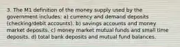 3. The M1 definition of the money supply used by the government includes: a) currency and demand deposits (checking/debit accounts). b) savings accounts and money market deposits. c) money market mutual funds and small time deposits. d) total bank deposits and mutual fund balances.