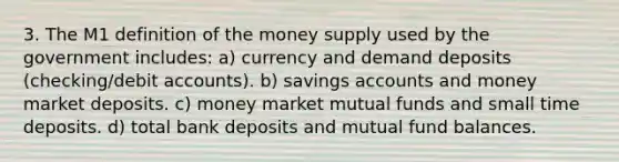 3. The M1 definition of the money supply used by the government includes: a) currency and demand deposits (checking/debi<a href='https://www.questionai.com/knowledge/k7x83BRk9p-t-accounts' class='anchor-knowledge'>t accounts</a>). b) savings accounts and money market deposits. c) money market mutual funds and small time deposits. d) total bank deposits and mutual fund balances.