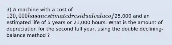 3) A machine with a cost of 120,000 has an estimated residual value of25,000 and an estimated life of 5 years or 21,000 hours. What is the amount of depreciation for the second full year, using the double declining-balance method ?