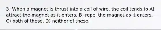 3) When a magnet is thrust into a coil of wire, the coil tends to A) attract the magnet as it enters. B) repel the magnet as it enters. C) both of these. D) neither of these.