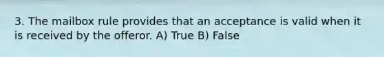 3. The mailbox rule provides that an acceptance is valid when it is received by the offeror. A) True B) False